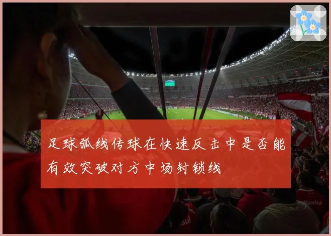 足球弧线传球在快速反击中是否能有效突破对方中场封锁线