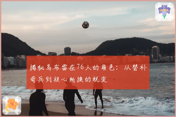 揭秘乌布雷在76人的角色：从替补奇兵到核心轮换的蜕变