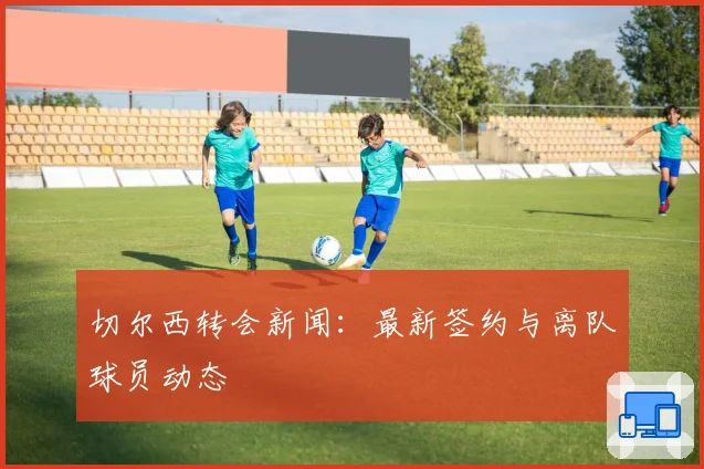 切尔西转会新闻：最新签约与离队球员动态