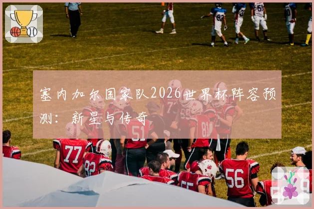 塞内加尔国家队2026世界杯阵容预测：新星与传奇