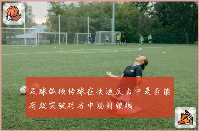 足球弧线传球在快速反击中是否能有效突破对方中场封锁线