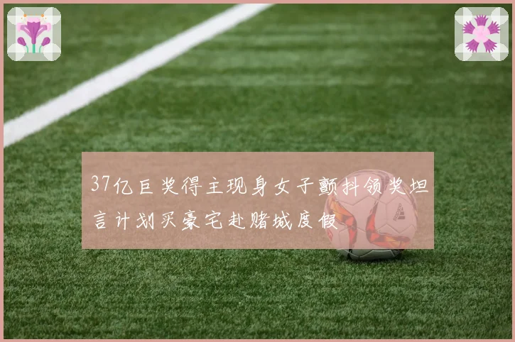 37亿巨奖得主现身女子颤抖领奖坦言计划买豪宅赴赌城度假