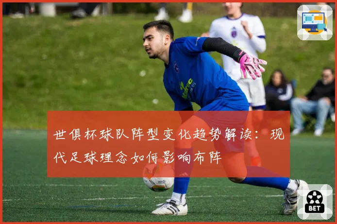 世俱杯球队阵型变化趋势解读：现代足球理念如何影响布阵