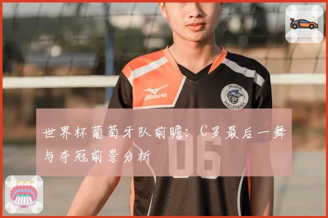 世界杯葡萄牙队前瞻：C罗最后一舞与夺冠前景分析